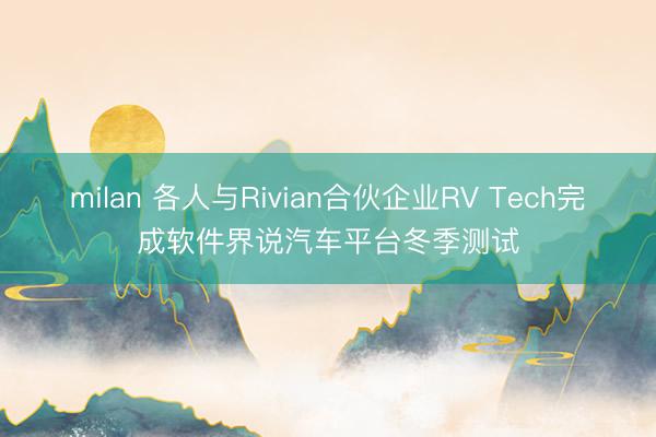 milan 各人与Rivian合伙企业RV Tech完成软件界说汽车平台冬季测试