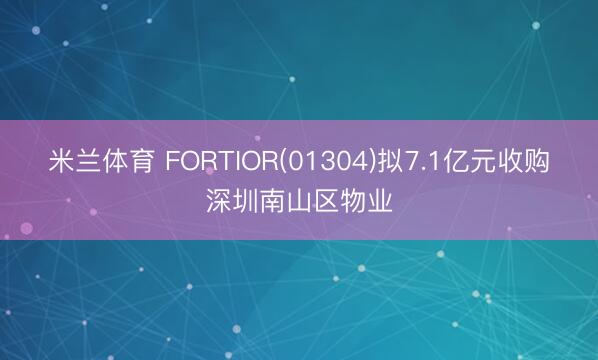 米兰体育 FORTIOR(01304)拟7.1亿元收购深圳南山区物业