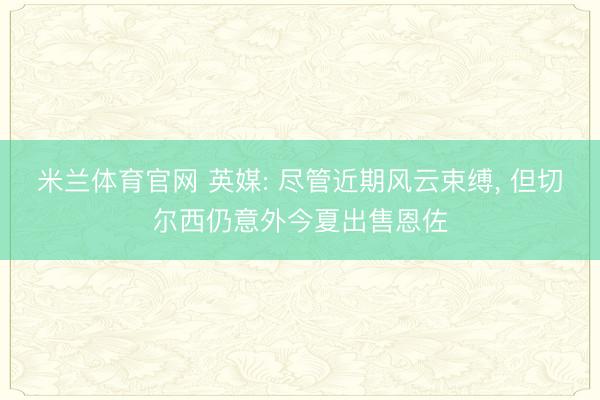 米兰体育官网 英媒: 尽管近期风云束缚， 但切尔西仍意外今夏出售恩佐