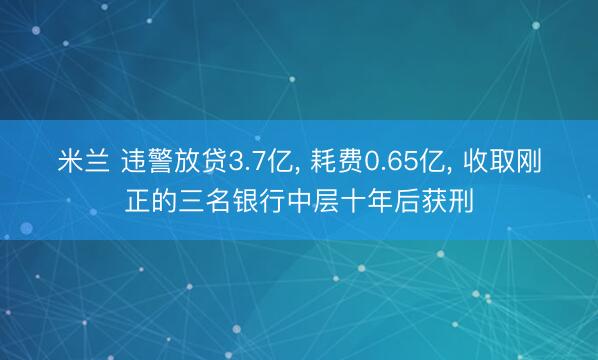 米兰 违警放贷3.7亿, 耗费0.65亿, 收取刚正的三名银行中层十年后获刑