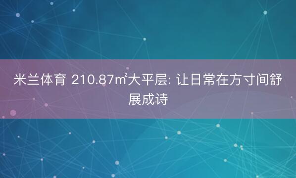 米兰体育 210.87㎡大平层: 让日常在方寸间舒展成诗