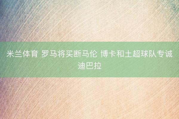 米兰体育 罗马将买断马伦 博卡和土超球队专诚迪巴拉