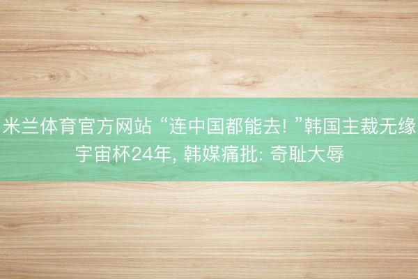 米兰体育官方网站 “连中国都能去! ”韩国主裁无缘宇宙杯24年， 韩媒痛批: 奇耻大辱