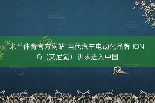 米兰体育官方网站 当代汽车电动化品牌 IONIQ（艾尼氪）讲求进入中国