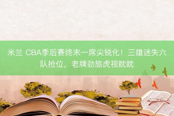 米兰 CBA季后赛终末一席尖锐化!三雄迷失六队抢位,老牌劲旅虎视眈眈