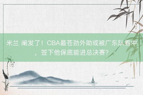 米兰 阐发了!CBA最苍劲外助或被广东队看中,签下他保底能进总决赛?