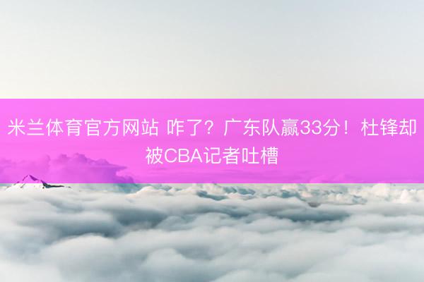 米兰体育官方网站 咋了？广东队赢33分！杜锋却被CBA记者吐槽