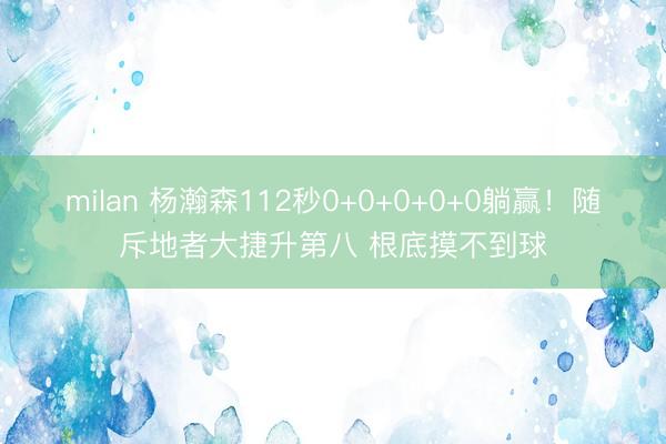 milan 杨瀚森112秒0+0+0+0+0躺赢！随斥地者大捷升第八 根底摸不到球