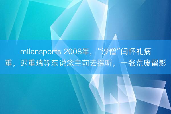 milansports 2008年,“沙僧”闫怀礼病重,迟重瑞等东说念主前去探听,一张荒废留影