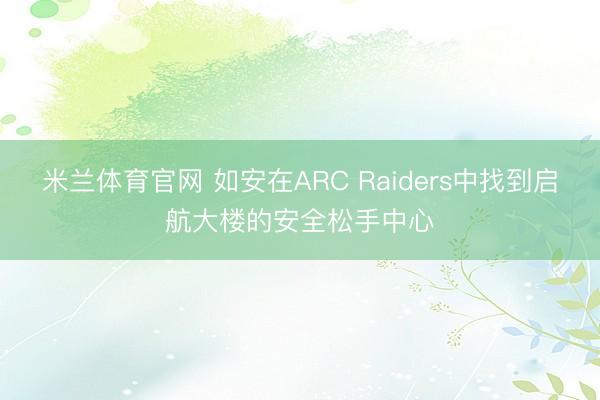 米兰体育官网 如安在ARC Raiders中找到启航大楼的安全松手中心
