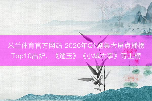 米兰体育官方网站 2026年Q1剧集大屏点播榜Top10出炉,《逐玉》《小城大事》等上榜