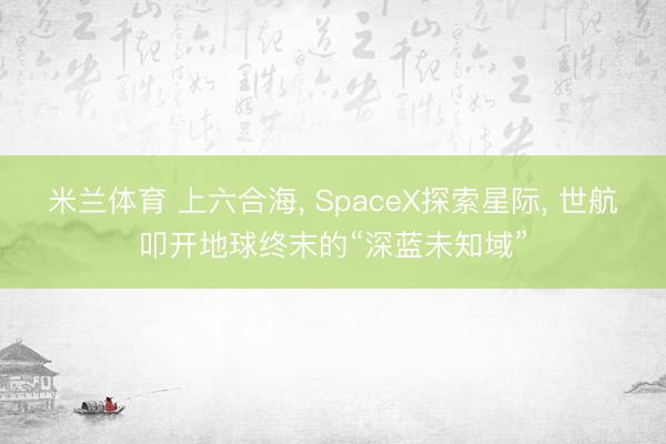米兰体育 上六合海， SpaceX探索星际， 世航叩开地球终末的“深蓝未知域”