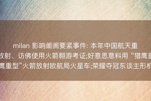 milan 影响阛阓要紧事件: 本年中国航天重心任务发布， 神二十三放射、访佛使用火箭翱游考证;好意思意料用 “猎鹰重型”火箭放射欧航局火星车;荣耀夺冠东谈主形机器东谈主“闪电”夺冠