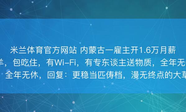 米兰体育官方网站 内蒙古一雇主开1.6万月薪招东谈主放3000只羊，包吃住，有Wi-Fi，有专东谈主送物质，全年无休，回复：更稳当匹俦档，漫无终点的大草原长年见不到东谈主