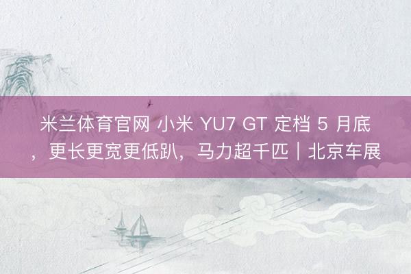 米兰体育官网 小米 YU7 GT 定档 5 月底，更长更宽更低趴，马力超千匹｜北京车展