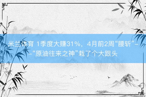 米兰体育 1季度大赚31%，4月前2周“腰斩”--“原油往来之神”栽了个大跟头