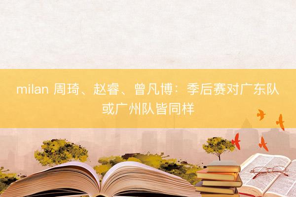 milan 周琦、赵睿、曾凡博：季后赛对广东队或广州队皆同样
