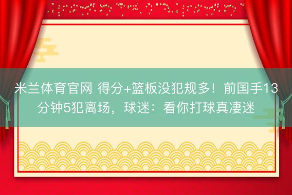 米兰体育官网 得分+篮板没犯规多！前国手13分钟5犯离场，球迷：看你打球真凄迷