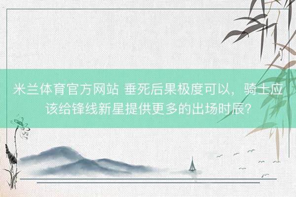 米兰体育官方网站 垂死后果极度可以，骑士应该给锋线新星提供更多的出场时辰？