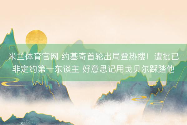 米兰体育官网 约基奇首轮出局登热搜！遭批已非定约第一东谈主 好意思记用戈贝尔踩踏他