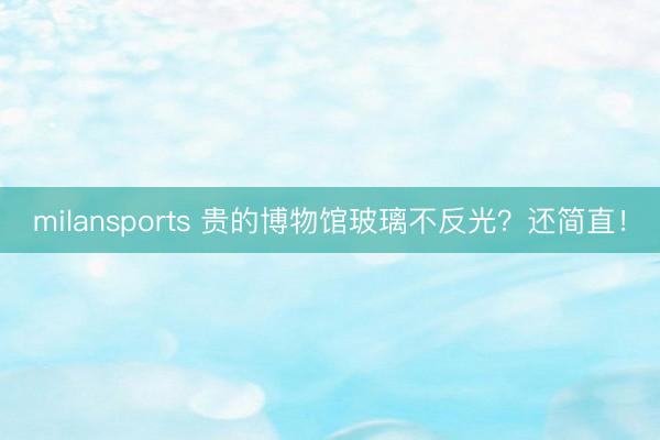 milansports 贵的博物馆玻璃不反光？还简直！