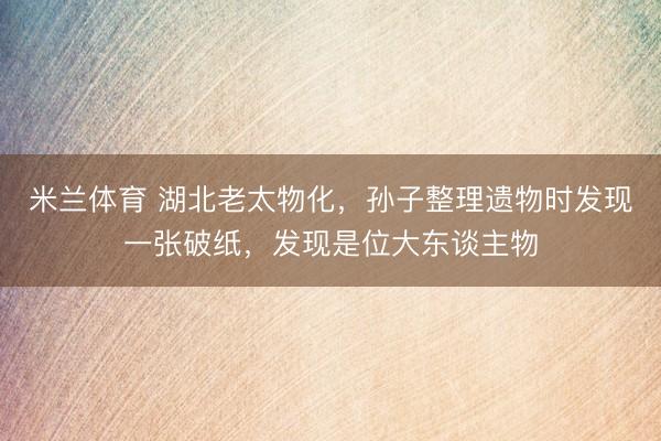 米兰体育 湖北老太物化，孙子整理遗物时发现一张破纸，发现是位大东谈主物
