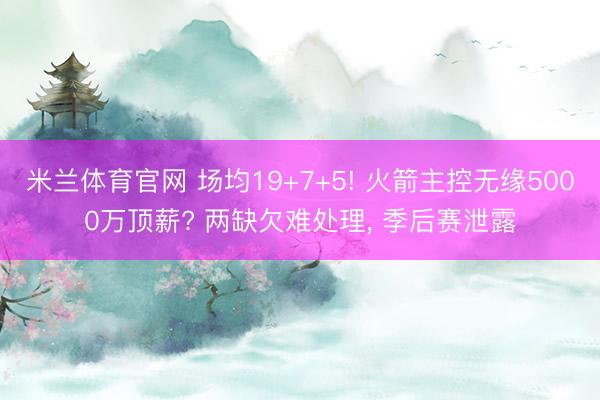 米兰体育官网 场均19+7+5! 火箭主控无缘5000万顶薪? 两缺欠难处理， 季后赛泄露
