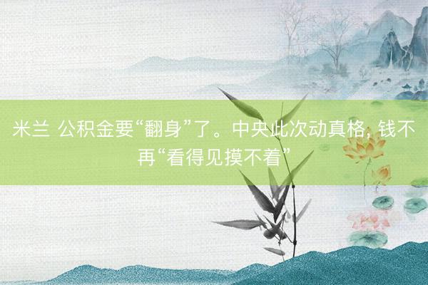 米兰 公积金要“翻身”了。中央此次动真格， 钱不再“看得见摸不着”