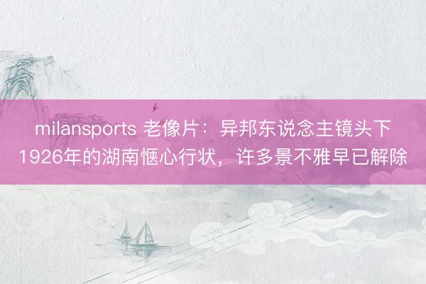 milansports 老像片：异邦东说念主镜头下1926年的湖南惬心行状，许多景不雅早已解除