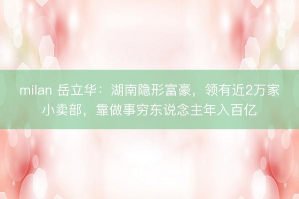 milan 岳立华：湖南隐形富豪，领有近2万家小卖部，靠做事穷东说念主年入百亿