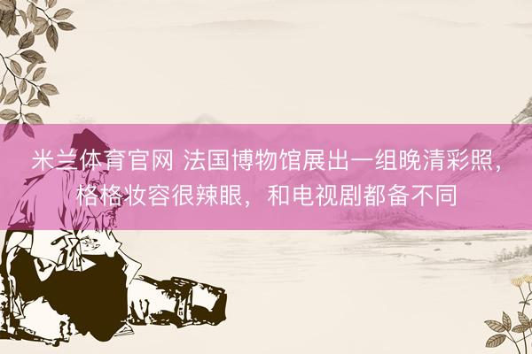米兰体育官网 法国博物馆展出一组晚清彩照，格格妆容很辣眼，和电视剧都备不同
