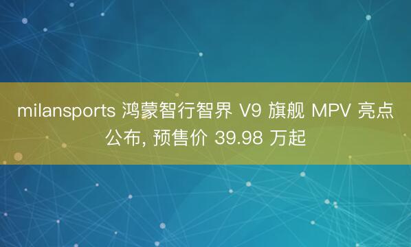 milansports 鸿蒙智行智界 V9 旗舰 MPV 亮点公布， 预售价 39.98 万起