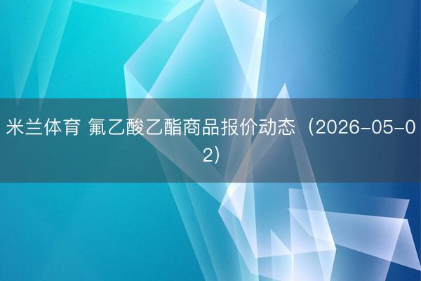 米兰体育 氟乙酸乙酯商品报价动态（2026-05-02）