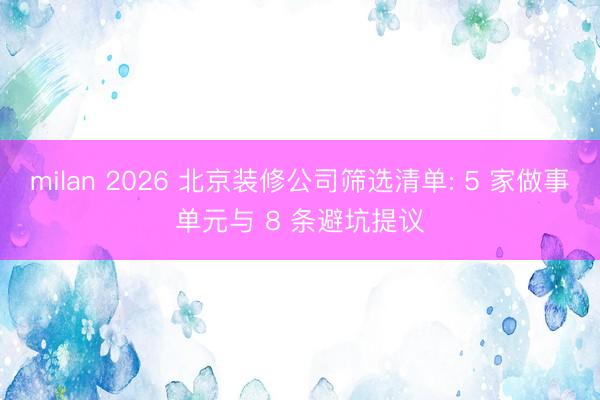 milan 2026 北京装修公司筛选清单: 5 家做事单元与 8 条避坑提议