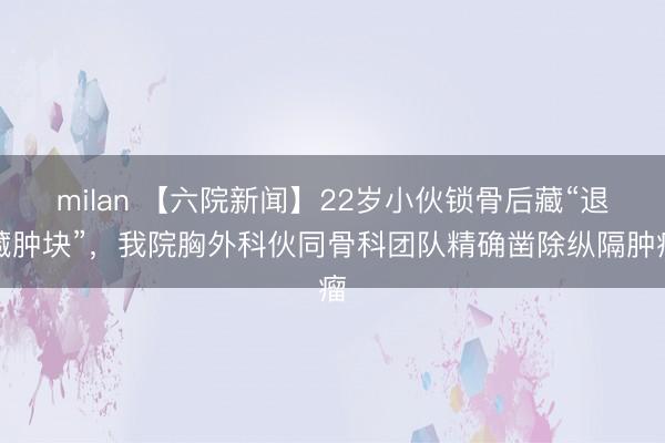 milan 【六院新闻】22岁小伙锁骨后藏“退藏肿块”，我院胸外科伙同骨科团队精确凿除纵隔肿瘤