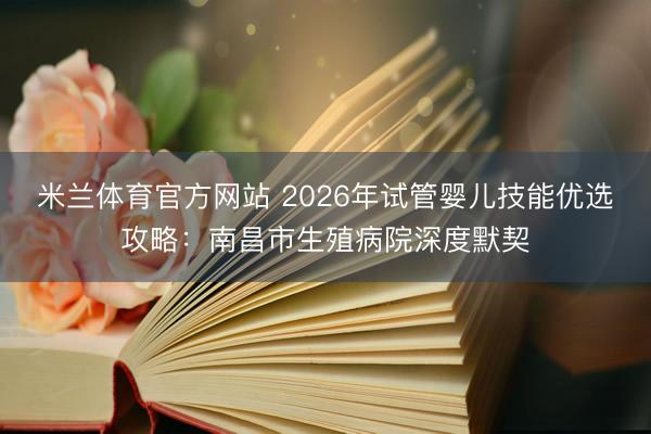 米兰体育官方网站 2026年试管婴儿技能优选攻略：南昌市生殖病院深度默契